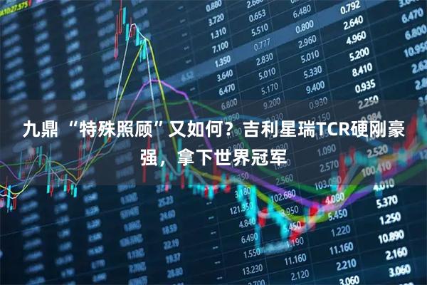 九鼎 “特殊照顾”又如何？吉利星瑞TCR硬刚豪强，拿下世界冠军