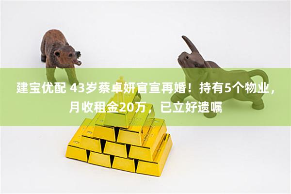 建宝优配 43岁蔡卓妍官宣再婚！持有5个物业，月收租金20万，已立好遗嘱