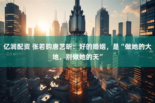 亿润配资 张若昀唐艺昕:好的婚姻,是“做她的大地,别做她的天”