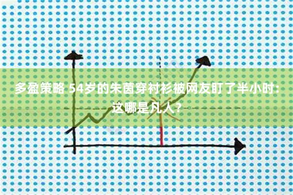 多盈策略 54岁的朱茵穿衬衫被网友盯了半小时:这哪是凡人?