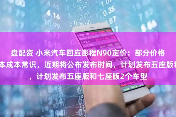盘配资 小米汽车回应澎程N90定价：部分价格预测显著低于基本成本常识，近期将公布发布时间，计划发布五座版和七座版2个车型