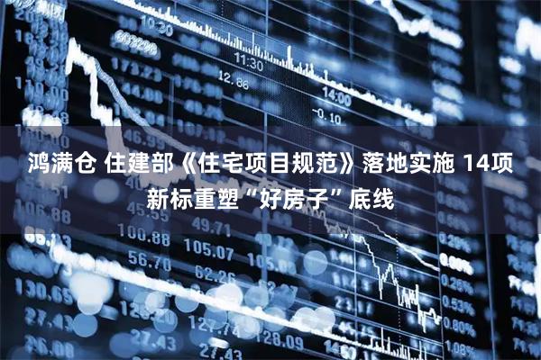 鸿满仓 住建部《住宅项目规范》落地实施 14项新标重塑“好房子”底线