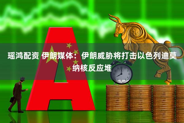 瑶鸿配资 伊朗媒体：伊朗威胁将打击以色列迪莫纳核反应堆