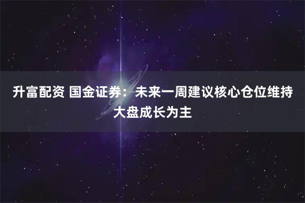 升富配资 国金证券：未来一周建议核心仓位维持大盘成长为主